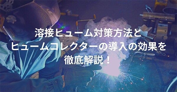 ”溶接ヒューム対策”方法と”ヒュームコレクター”の導入の効果を徹底解説！