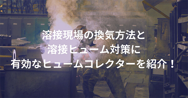 溶接現場の換気方法と”溶接ヒューム”対策に有効なヒュームコレクターを紹介！