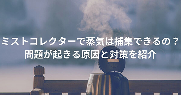 ミストコレクターで蒸気は捕集できるの?問題が起きる原因と対策を紹介